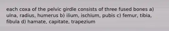 each coxa of the pelvic girdle consists of three fused bones a) ulna, radius, humerus b) ilium, ischium, pubis c) femur, tibia, fibula d) hamate, capitate, trapezium