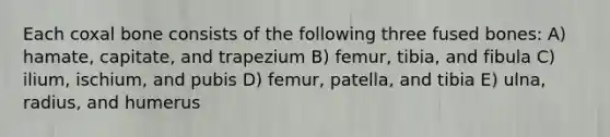 Each coxal bone consists of the following three fused bones: A) hamate, capitate, and trapezium B) femur, tibia, and fibula C) ilium, ischium, and pubis D) femur, patella, and tibia E) ulna, radius, and humerus