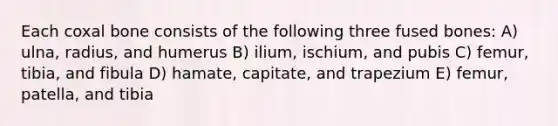 Each coxal bone consists of the following three fused bones: A) ulna, radius, and humerus B) ilium, ischium, and pubis C) femur, tibia, and fibula D) hamate, capitate, and trapezium E) femur, patella, and tibia