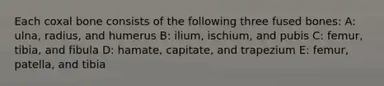 Each coxal bone consists of the following three fused bones: A: ulna, radius, and humerus B: ilium, ischium, and pubis C: femur, tibia, and fibula D: hamate, capitate, and trapezium E: femur, patella, and tibia