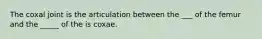 The coxal joint is the articulation between the ___ of the femur and the _____ of the is coxae.