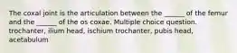 The coxal joint is the articulation between the ______ of the femur and the ______ of the os coxae. Multiple choice question. trochanter, ilium head, ischium trochanter, pubis head, acetabulum