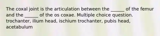 The coxal joint is the articulation between the ______ of the femur and the ______ of the os coxae. Multiple choice question. trochanter, ilium head, ischium trochanter, pubis head, acetabulum