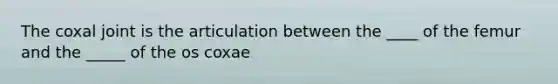 The coxal joint is the articulation between the ____ of the femur and the _____ of the os coxae