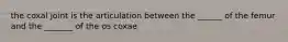 the coxal joint is the articulation between the ______ of the femur and the _______ of the os coxae