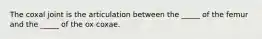The coxal joint is the articulation between the _____ of the femur and the _____ of the ox coxae.