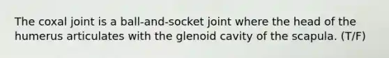 The coxal joint is a ball-and-socket joint where the head of the humerus articulates with the glenoid cavity of the scapula. (T/F)