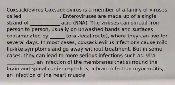 Coxsackievirus Coxsackievirus is a member of a family of viruses called _______________. Enteroviruses are made up of a single strand of ____________ acid (RNA). The viruses can spread from person to person, usually on unwashed hands and surfaces contaminated by ______ (oral-fecal route), where they can live for several days. In most cases, coxsackievirus infections cause mild flu-like symptoms and go away without treatment. But in some cases, they can lead to more serious infections such as: viral ___________, an infection of the membranes that surround the brain and spinal cordencephalitis, a brain infection myocarditis, an infection of the heart muscle