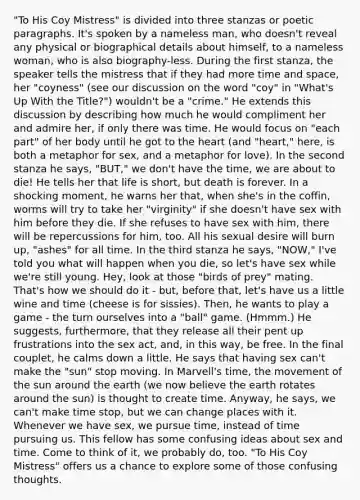 "To His Coy Mistress" is divided into three stanzas or poetic paragraphs. It's spoken by a nameless man, who doesn't reveal any physical or biographical details about himself, to a nameless woman, who is also biography-less. During the first stanza, the speaker tells the mistress that if they had more time and space, her "coyness" (see our discussion on the word "coy" in "What's Up With the Title?") wouldn't be a "crime." He extends this discussion by describing how much he would compliment her and admire her, if only there was time. He would focus on "each part" of her body until he got to the heart (and "heart," here, is both a metaphor for sex, and a metaphor for love). In the second stanza he says, "BUT," we don't have the time, we are about to die! He tells her that life is short, but death is forever. In a shocking moment, he warns her that, when she's in the coffin, worms will try to take her "virginity" if she doesn't have sex with him before they die. If she refuses to have sex with him, there will be repercussions for him, too. All his sexual desire will burn up, "ashes" for all time. In the third stanza he says, "NOW," I've told you what will happen when you die, so let's have sex while we're still young. Hey, look at those "birds of prey" mating. That's how we should do it - but, before that, let's have us a little wine and time (cheese is for sissies). Then, he wants to play a game - the turn ourselves into a "ball" game. (Hmmm.) He suggests, furthermore, that they release all their pent up frustrations into the sex act, and, in this way, be free. In the final couplet, he calms down a little. He says that having sex can't make the "sun" stop moving. In Marvell's time, the movement of the sun around the earth (we now believe the earth rotates around the sun) is thought to create time. Anyway, he says, we can't make time stop, but we can change places with it. Whenever we have sex, we pursue time, instead of time pursuing us. This fellow has some confusing ideas about sex and time. Come to think of it, we probably do, too. "To His Coy Mistress" offers us a chance to explore some of those confusing thoughts.