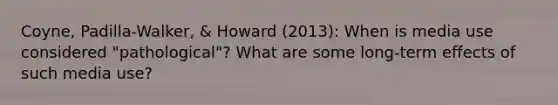 Coyne, Padilla-Walker, & Howard (2013): When is media use considered "pathological"? What are some long-term effects of such media use?