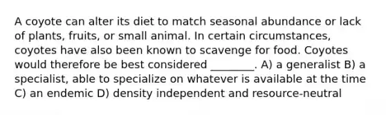 A coyote can alter its diet to match seasonal abundance or lack of plants, fruits, or small animal. In certain circumstances, coyotes have also been known to scavenge for food. Coyotes would therefore be best considered ________. A) a generalist B) a specialist, able to specialize on whatever is available at the time C) an endemic D) density independent and resource-neutral