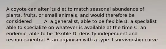 A coyote can alter its diet to match seasonal abundance of plants, fruits, or small animals, and would therefore be considered ____ A. a generalist, able to be flexible B. a specialist able to specialize on whatever is available at the time C. an endemic, able to be flexible D. density independent and resource-neutral E. an organism with a type II survivorship curve