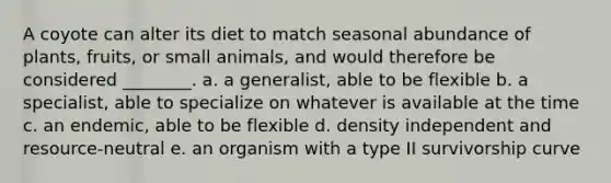 A coyote can alter its diet to match seasonal abundance of plants, fruits, or small animals, and would therefore be considered ________. a. a generalist, able to be flexible b. a specialist, able to specialize on whatever is available at the time c. an endemic, able to be flexible d. density independent and resource-neutral e. an organism with a type II survivorship curve