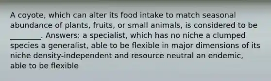 A coyote, which can alter its food intake to match seasonal abundance of plants, fruits, or small animals, is considered to be ________. Answers: a specialist, which has no niche a clumped species a generalist, able to be flexible in major dimensions of its niche density-independent and resource neutral an endemic, able to be flexible