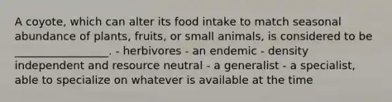 A coyote, which can alter its food intake to match seasonal abundance of plants, fruits, or small animals, is considered to be _________________. - herbivores - an endemic - density independent and resource neutral - a generalist - a specialist, able to specialize on whatever is available at the time