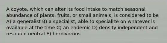 A coyote, which can alter its food intake to match seasonal abundance of plants, fruits, or small animals, is considered to be A) a generalist B) a specialist, able to specialize on whatever is available at the time C) an endemic D) density independent and resource neutral E) herbivorous