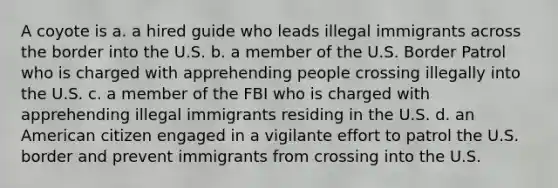 A coyote is a. a hired guide who leads illegal immigrants across the border into the U.S. b. a member of the U.S. Border Patrol who is charged with apprehending people crossing illegally into the U.S. c. a member of the FBI who is charged with apprehending illegal immigrants residing in the U.S. d. an American citizen engaged in a vigilante effort to patrol the U.S. border and prevent immigrants from crossing into the U.S.