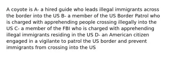 A coyote is A- a hired guide who leads illegal immigrants across the border into the US B- a member of the US Border Patrol who is charged with apprehending people crossing illegally into the US C- a member of the FBI who is charged with apprehending illegal immigrants residing in the US D- an American citizen engaged in a vigilante to patrol the US border and prevent immigrants from crossing into the US