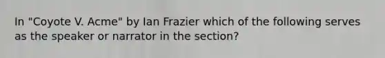 In "Coyote V. Acme" by Ian Frazier which of the following serves as the speaker or narrator in the section?