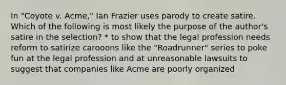 In "Coyote v. Acme," Ian Frazier uses parody to create satire. Which of the following is most likely the purpose of the author's satire in the selection? * to show that the legal profession needs reform to satirize carooons like the "Roadrunner" series to poke fun at the legal profession and at unreasonable lawsuits to suggest that companies like Acme are poorly organized