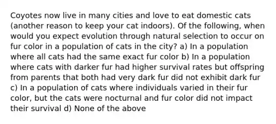 Coyotes now live in many cities and love to eat domestic cats (another reason to keep your cat indoors). Of the following, when would you expect evolution through natural selection to occur on fur color in a population of cats in the city? a) In a population where all cats had the same exact fur color b) In a population where cats with darker fur had higher survival rates but offspring from parents that both had very dark fur did not exhibit dark fur c) In a population of cats where individuals varied in their fur color, but the cats were nocturnal and fur color did not impact their survival d) None of the above