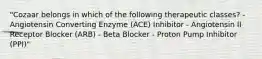 "Cozaar belongs in which of the following therapeutic classes? - Angiotensin Converting Enzyme (ACE) Inhibitor - Angiotensin II Receptor Blocker (ARB) - Beta Blocker - Proton Pump Inhibitor (PPI)"