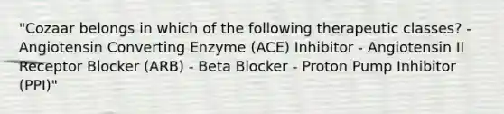 "Cozaar belongs in which of the following therapeutic classes? - Angiotensin Converting Enzyme (ACE) Inhibitor - Angiotensin II Receptor Blocker (ARB) - Beta Blocker - Proton Pump Inhibitor (PPI)"