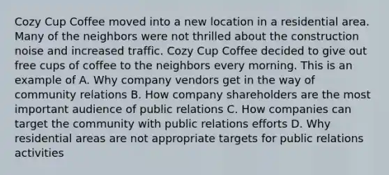 Cozy Cup Coffee moved into a new location in a residential area. Many of the neighbors were not thrilled about the construction noise and increased traffic. Cozy Cup Coffee decided to give out free cups of coffee to the neighbors every morning. This is an example of A. Why company vendors get in the way of community relations B. How company shareholders are the most important audience of public relations C. How companies can target the community with public relations efforts D. Why residential areas are not appropriate targets for public relations activities