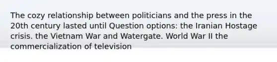 The cozy relationship between politicians and the press in the 20th century lasted until Question options: the Iranian Hostage crisis. the Vietnam War and Watergate. World War II the commercialization of television