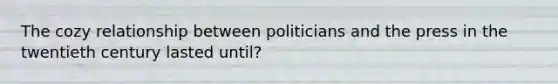 The cozy relationship between politicians and the press in the twentieth century lasted until?