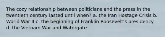 ​The cozy relationship between politicians and the press in the twentieth century lasted until when? a. the Iran Hostage Crisis b. World War II c. the beginning of Franklin Roosevelt's presidency d. the Vietnam War and Watergate