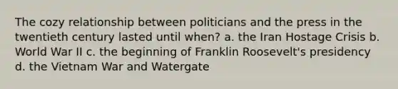 The cozy relationship between politicians and the press in the twentieth century lasted until when? a. the Iran Hostage Crisis b. World War II c. the beginning of Franklin Roosevelt's presidency d. the Vietnam War and Watergate