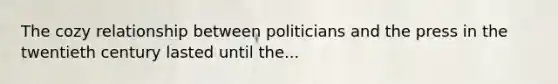 The cozy relationship between politicians and the press in the twentieth century lasted until the...