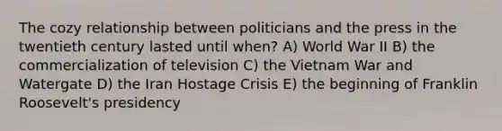 The cozy relationship between politicians and the press in the twentieth century lasted until when? A) World War II B) the commercialization of television C) the Vietnam War and Watergate D) the Iran Hostage Crisis E) the beginning of Franklin Roosevelt's presidency