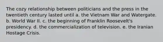 The cozy relationship between politicians and the press in the twentieth century lasted until a. the Vietnam War and Watergate. b. World War II. c. the beginning of Franklin Roosevelt's presidency. d. the commercialization of television. e. the Iranian Hostage Crisis.