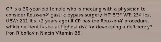 CP is a 30-year-old female who is meeting with a physician to consider Roux-en-Y gastric bypass surgery. HT: 5'3" WT: 234 lbs. UBW: 201 lbs. (2 years ago) If CP has the Roux-en-Y procedure, which nutrient is she at highest risk for developing a deficiency?​ Iron Riboflavin Niacin Vitamin B6