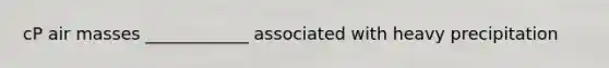 cP air masses ____________ associated with heavy precipitation