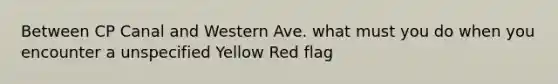 Between CP Canal and Western Ave. what must you do when you encounter a unspecified Yellow Red flag