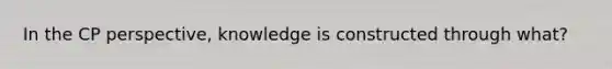 In the CP perspective, knowledge is constructed through what?