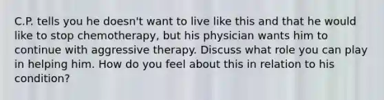 C.P. tells you he doesn't want to live like this and that he would like to stop chemotherapy, but his physician wants him to continue with aggressive therapy. Discuss what role you can play in helping him. How do you feel about this in relation to his condition?