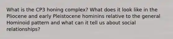 What is the CP3 honing complex? What does it look like in the Pliocene and early Pleistocene hominins relative to the general Hominoid pattern and what can it tell us about social relationships?