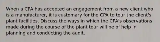 When a CPA has accepted an engagement from a new client who is a manufacturer, it is customary for the CPA to tour the client's plant facilities. Discuss the ways in which the CPA's observations made during the course of the plant tour will be of help in planning and conducting the audit.