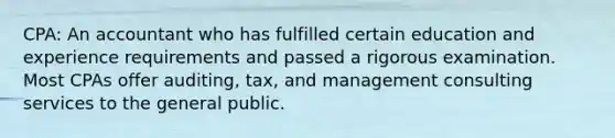 CPA: An accountant who has fulfilled certain education and experience requirements and passed a rigorous examination. Most CPAs offer auditing, tax, and management consulting services to the general public.