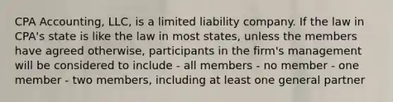 CPA Accounting, LLC, is a limited liability company. If the law in CPA's state is like the law in most states, unless the members have agreed otherwise, participants in the firm's management will be considered to include - all members - no member - one member - two members, including at least one general partner