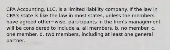 CPA Accounting, LLC, is a limited liability company. If the law in CPA's state is like the law in most states, unless the members have agreed other¬wise, participants in the firm's management will be considered to include a. all members. b. no member. c. one member. d. two members, including at least one general partner.