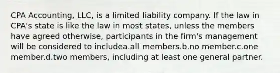 CPA Accounting, LLC, is a limited liability company. If the law in CPA's state is like the law in most states, unless the members have agreed otherwise, participants in the firm's management will be considered to includea.all members.b.no member.c.one member.d.two members, including at least one general partner.