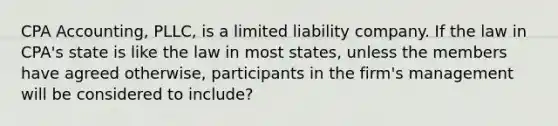 CPA Accounting, PLLC, is a limited liability company. If the law in CPA's state is like the law in most states, unless the members have agreed otherwise, participants in the firm's management will be considered to include?