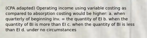 (CPA adapted) Operating income using variable costing as compared to absorption costing would be higher: a. when quarterly of beginning inv. = the quantity of EI b. when the quantity of BI is more than EI c. when the quantity of BI is less than EI d. under no circumstances