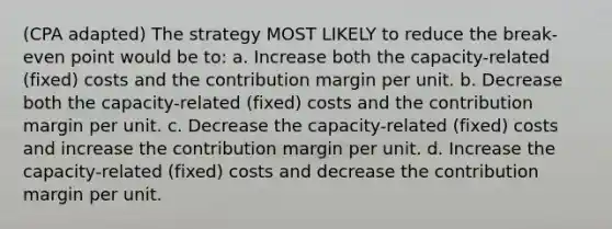 (CPA adapted) The strategy MOST LIKELY to reduce the break-even point would be to: a. Increase both the capacity-related (fixed) costs and the contribution margin per unit. b. Decrease both the capacity-related (fixed) costs and the contribution margin per unit. c. Decrease the capacity-related (fixed) costs and increase the contribution margin per unit. d. Increase the capacity-related (fixed) costs and decrease the contribution margin per unit.