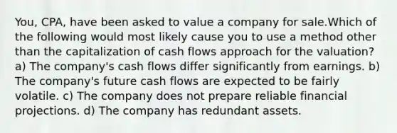 You, CPA, have been asked to value a company for sale.Which of the following would most likely cause you to use a method other than the capitalization of cash flows approach for the valuation? a) The company's cash flows differ significantly from earnings. b) The company's future cash flows are expected to be fairly volatile. c) The company does not prepare reliable financial projections. d) The company has redundant assets.